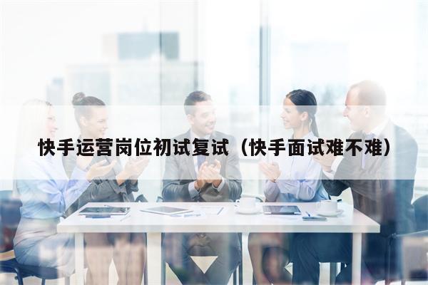 快手运营岗位初试复试(快手面试难不难)