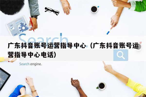 广东抖音账号运营指导中心(广东抖音账号运营指导中心电话)