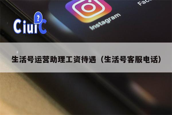 生活号运营助理工资待遇(生活号客服电话)