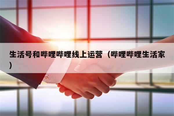 生活号和哔哩哔哩线上运营（哔哩哔哩生活家）