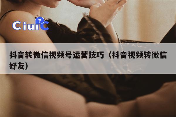抖音转微信视频号运营技巧(抖音视频转微信好友)