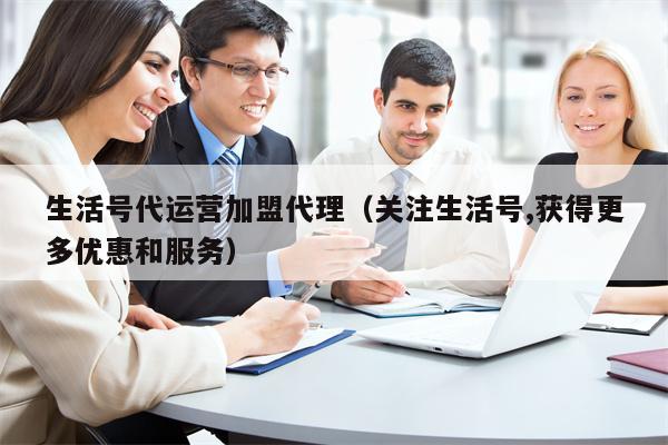 生活号代运营加盟代理(关注生活号,获得更多优惠和服务)