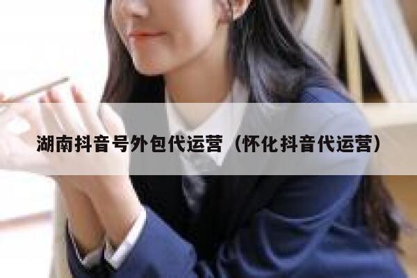 湖南抖音号外包代运营(怀化抖音代运营) 湖南抖音号外包代运营(怀化抖音代运营)
