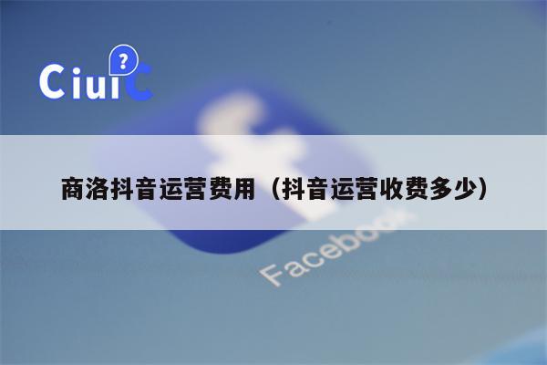 商洛抖音运营费用（抖音运营收费多少）