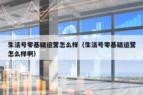 生活号零基础运营怎么样（生活号零基础运营怎么样啊）