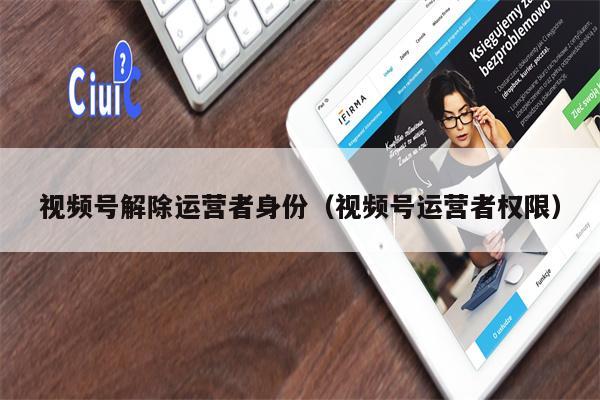 详细阅读:视频号解除运营者身份(视频号运营者权限) 视频号解除运营者身份(视频号运营者权限)
