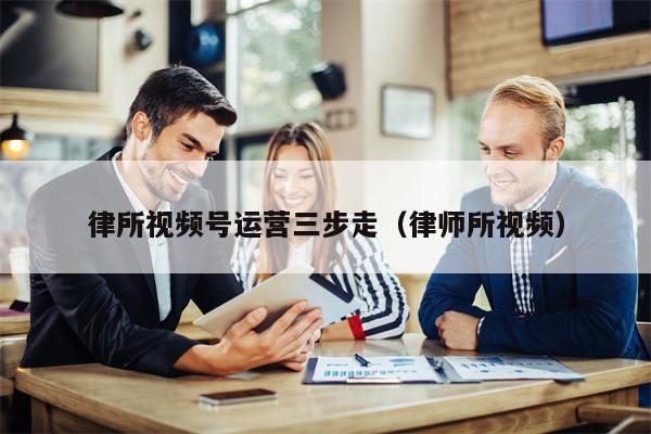 律所视频号运营三步走(律师所视频) 律所视频号运营三步走(律师所视频)
