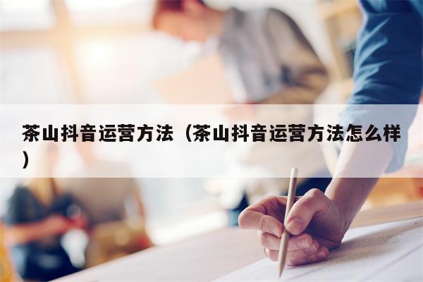 茶山抖音运营方法(茶山抖音运营方法怎么样) 茶山抖音运营方法(茶山抖音运营方法怎么样)