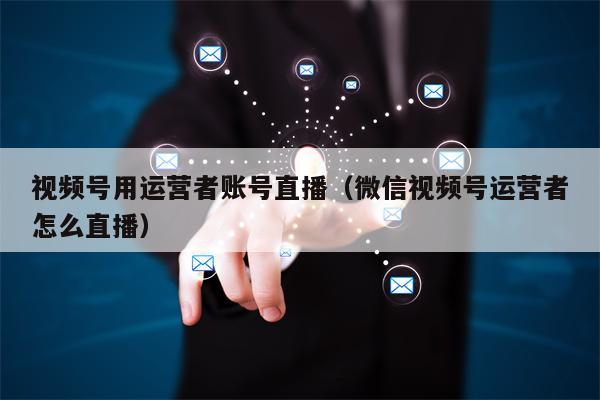 视频号用运营者账号直播(微信视频号运营者怎么直播) 视频号用运营者账号直播(微信视频号运营者怎么直播)