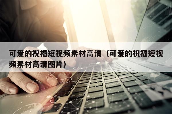 可爱的祝福短视频素材高清（可爱的祝福短视频素材高清图片）