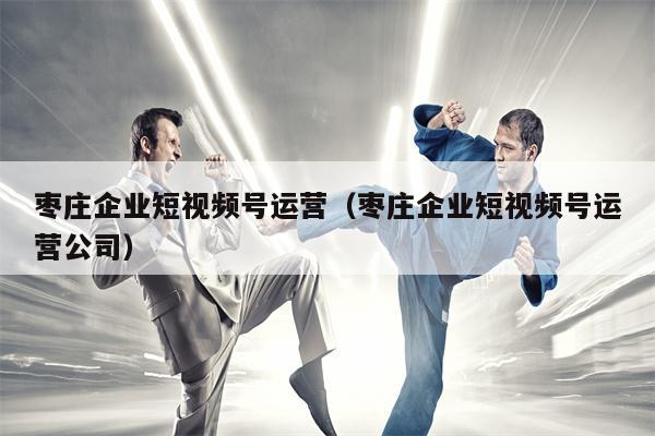 枣庄企业短视频号运营（枣庄企业短视频号运营公司）