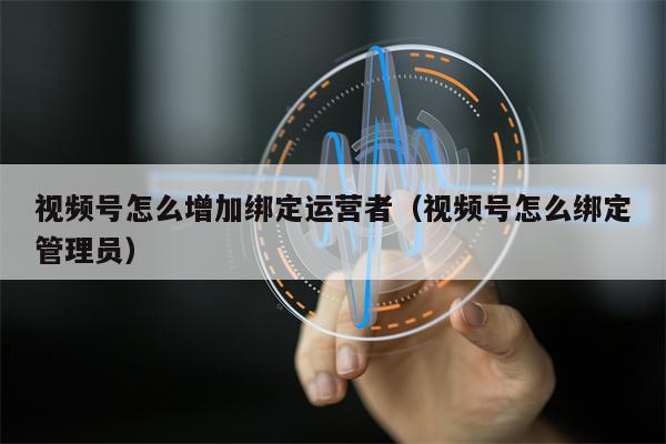 视频号怎么增加绑定运营者（视频号怎么绑定管理员）