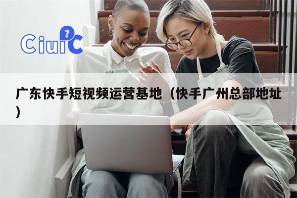 广东快手短视频运营基地（快手广州总部地址）