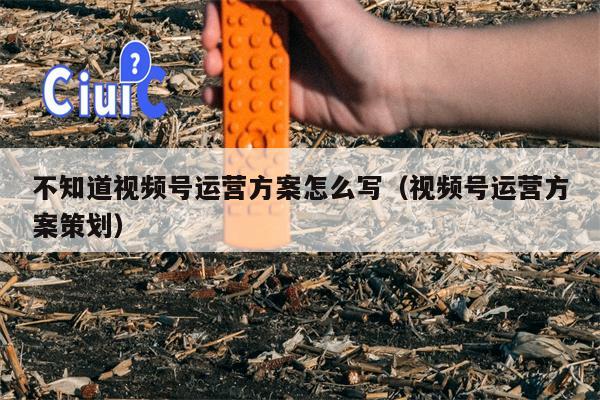 不知道视频号运营方案怎么写（视频号运营方案策划）