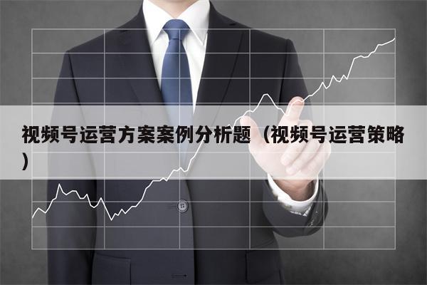 视频号运营方案案例分析题（视频号运营策略）