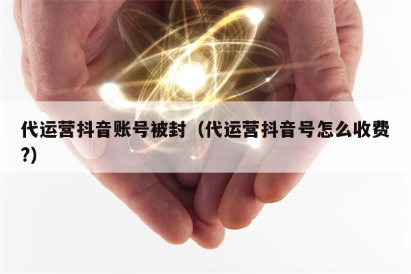 代运营抖音账号被封（代运营抖音号怎么收费?）