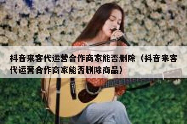 抖音来客代运营合作商家能否删除（抖音来客代运营合作商家能否删除商品）