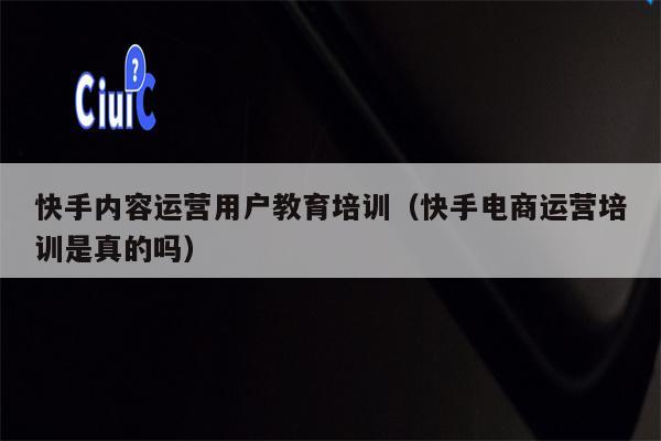 快手内容运营用户教育培训（快手电商运营培训是真的吗）