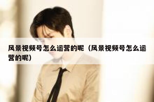 风景视频号怎么运营的呢（风景视频号怎么运营的呢）