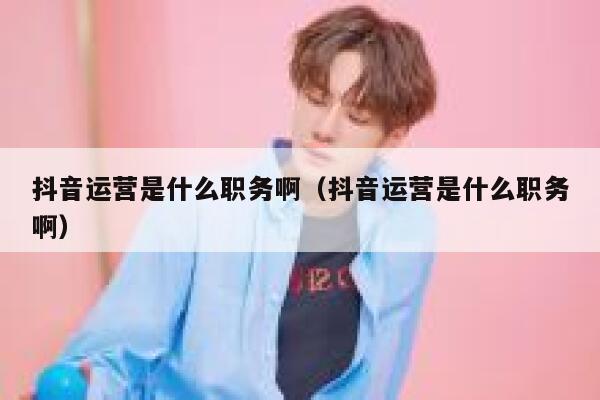 抖音运营是什么职务啊（抖音运营是什么职务啊）
