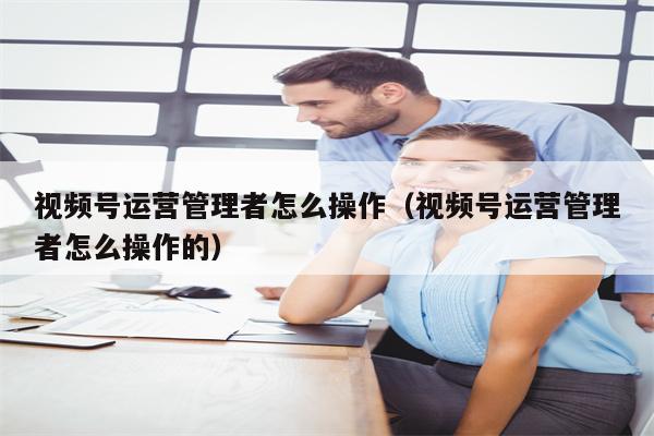 视频号运营管理者怎么操作（视频号运营管理者怎么操作的）