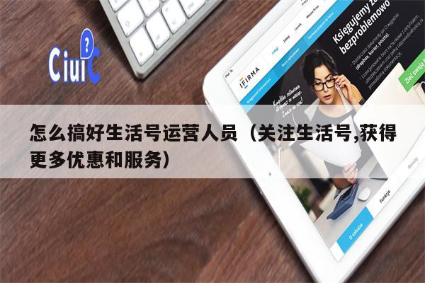 怎么搞好生活号运营人员（关注生活号,获得更多优惠和服务）