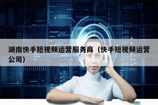 湖南快手短视频运营服务商（快手短视频运营公司）