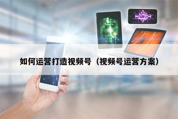 如何运营打造视频号（视频号运营方案）