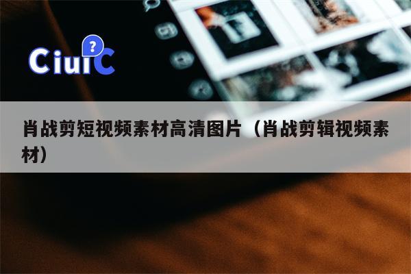 肖战剪短视频素材高清图片（肖战剪辑视频素材）