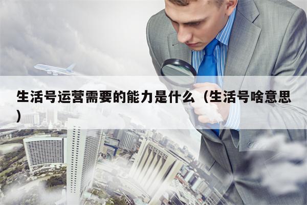 生活号运营需要的能力是什么（生活号啥意思）