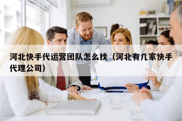 河北快手代运营团队怎么找（河北有几家快手代理公司）
