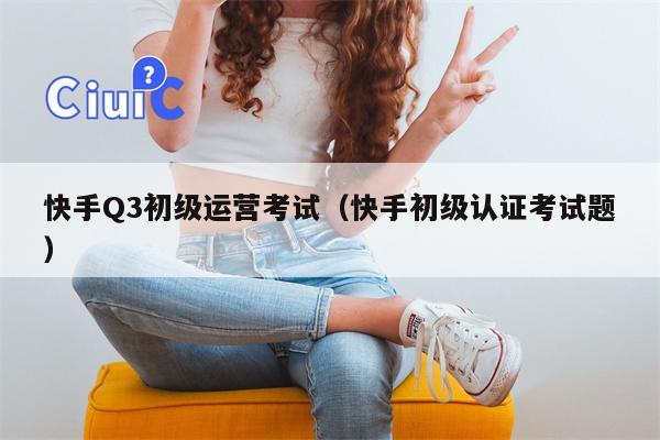 快手Q3初级运营考试（快手初级认证考试题）