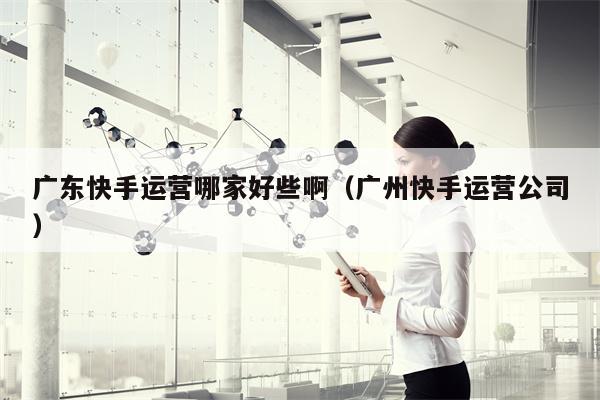 广东快手运营哪家好些啊（广州快手运营公司）