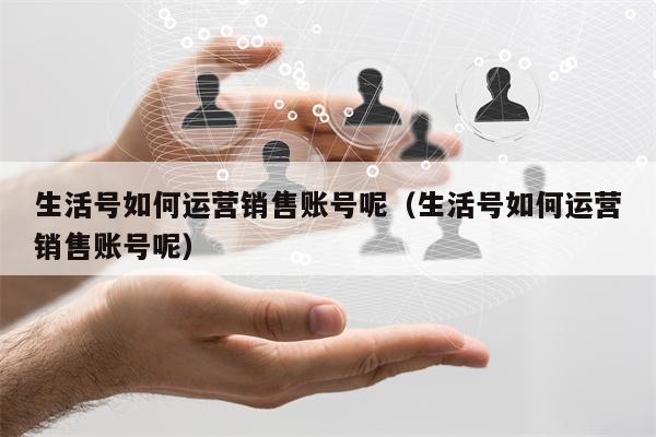 生活号如何运营销售账号呢（生活号如何运营销售账号呢）