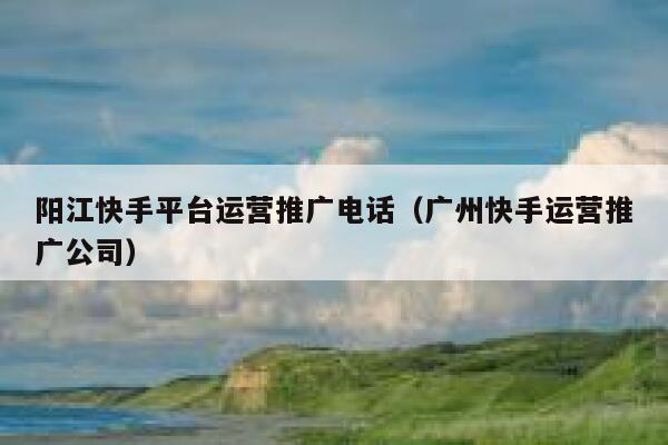 阳江快手平台运营推广电话（广州快手运营推广公司）