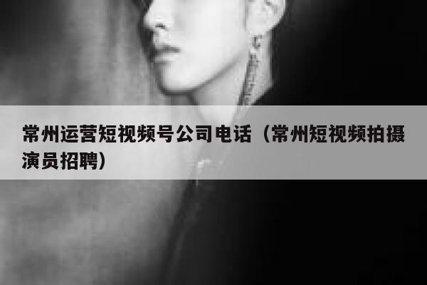 常州运营短视频号公司电话（常州短视频拍摄演员招聘）