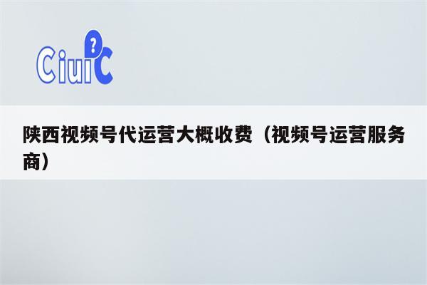陕西视频号代运营大概收费（视频号运营服务商）