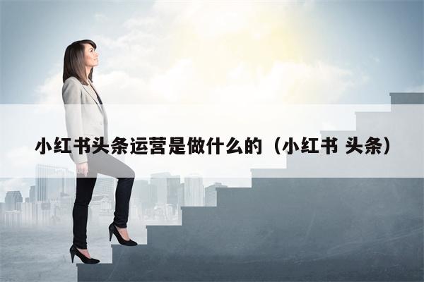 小红书头条运营是做什么的（小红书 头条）