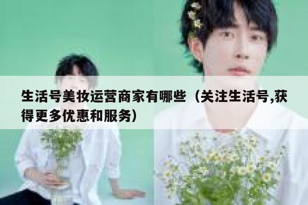生活号美妆运营商家有哪些（关注生活号,获得更多优惠和服务）