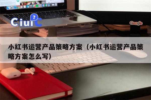 小红书运营产品策略方案（小红书运营产品策略方案怎么写）