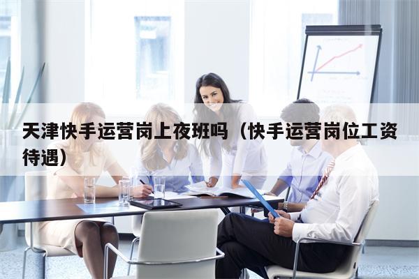 天津快手运营岗上夜班吗（快手运营岗位工资待遇）