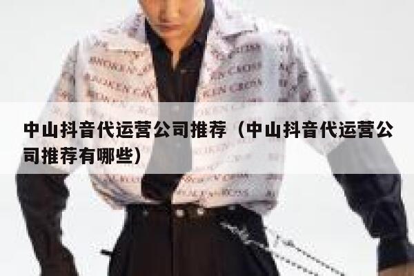 中山抖音代运营公司推荐（中山抖音代运营公司推荐有哪些）