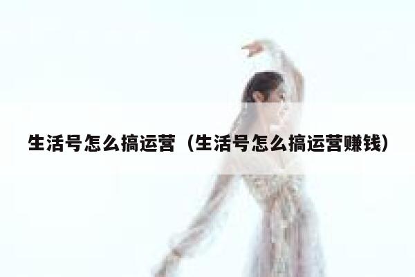 生活号怎么搞运营（生活号怎么搞运营赚钱）