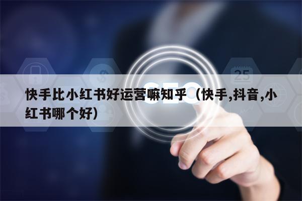 快手比小红书好运营嘛知乎（快手,抖音,小红书哪个好）