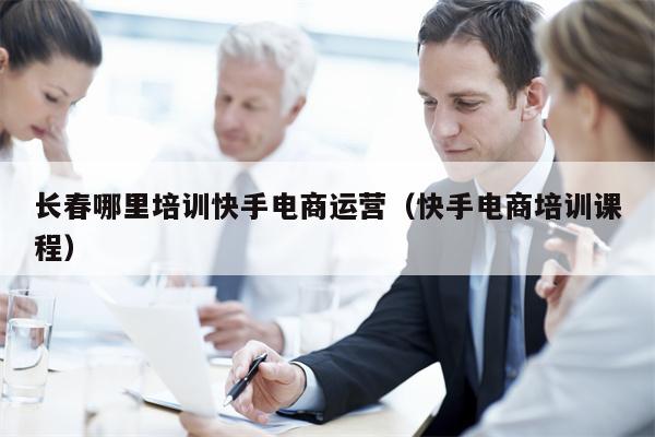 长春哪里培训快手电商运营（快手电商培训课程）
