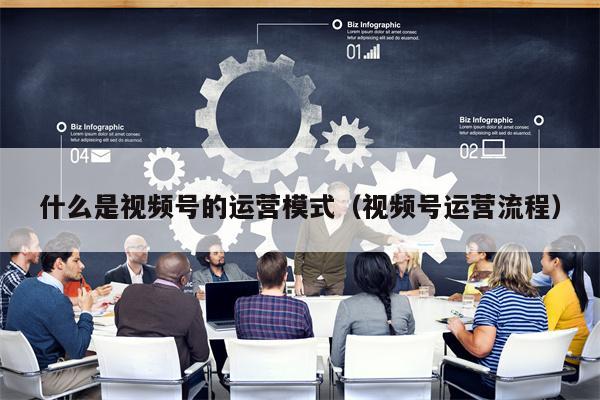 什么是视频号的运营模式（视频号运营流程）