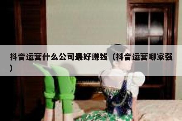 抖音运营什么公司最好赚钱（抖音运营哪家强）