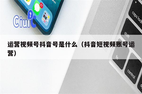 详细阅读:运营视频号抖音号是什么(抖音短视频账号运营) 运营视频号抖音号是什么(抖音短视频账号运营)
