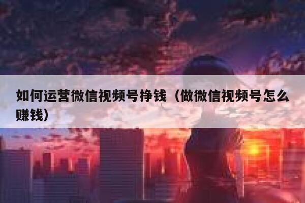 详细阅读:如何运营微信视频号挣钱(做微信视频号怎么赚钱) 如何运营微信视频号挣钱(做微信视频号怎么赚钱)