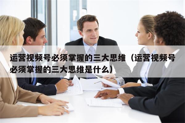 详细阅读:运营视频号必须掌握的三大思维(运营视频号必须掌握的三大思维是什么) 运营视频号必须掌握的三大思维(运营视频号必须掌握的三大思维是什么)